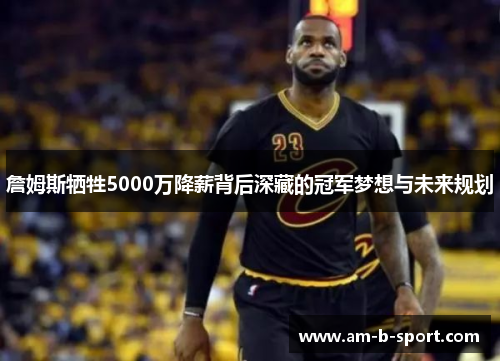 詹姆斯牺牲5000万降薪背后深藏的冠军梦想与未来规划