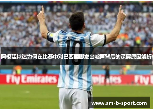 阿根廷球迷为何在比赛中对巴西国脚发出嘘声背后的深层原因解析