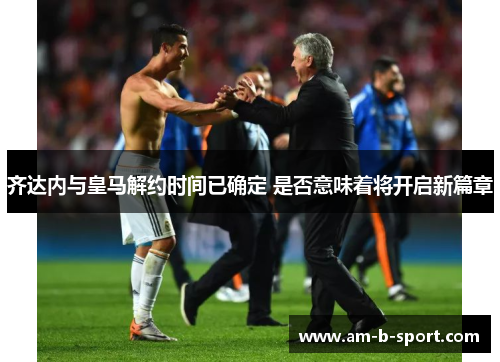 齐达内与皇马解约时间已确定 是否意味着将开启新篇章 齐达内与皇马解约时间已确定 是否意味着将开启新篇章