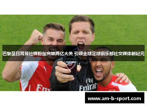 巴黎圣日耳曼社媒粉丝突破两亿大关 引领全球足球俱乐部社交媒体新纪元