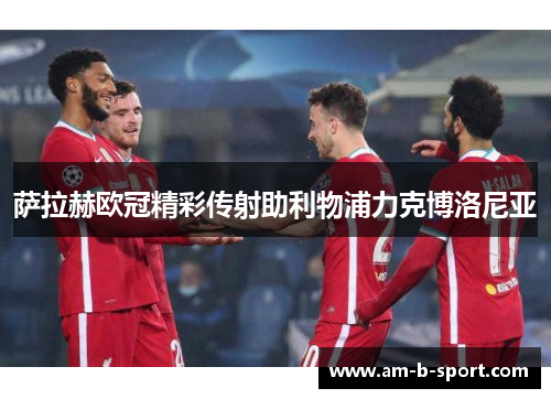 萨拉赫欧冠精彩传射助利物浦力克博洛尼亚