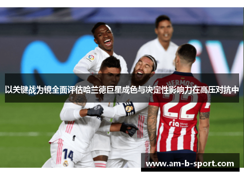 以关键战为镜全面评估哈兰德巨星成色与决定性影响力在高压对抗中 以关键战为镜全面评估哈兰德巨星成色与决定性影响力在高压对抗中