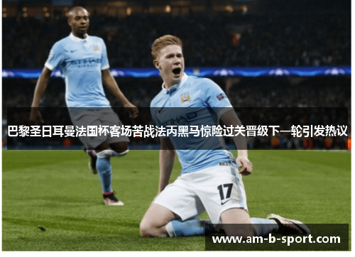 巴黎圣日耳曼法国杯客场苦战法丙黑马惊险过关晋级下一轮引发热议