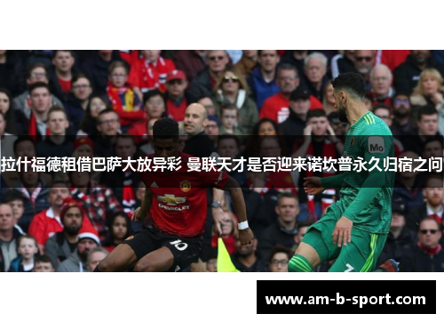 拉什福德租借巴萨大放异彩 曼联天才是否迎来诺坎普永久归宿之问