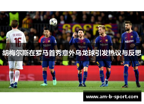 胡梅尔斯在罗马首秀意外乌龙球引发热议与反思