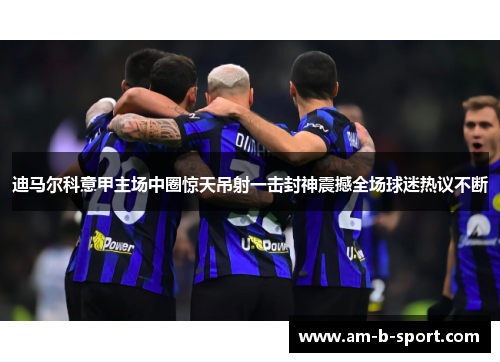 迪马尔科意甲主场中圈惊天吊射一击封神震撼全场球迷热议不断