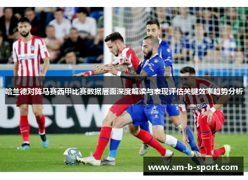 哈兰德对阵马赛西甲比赛数据层面深度解读与表现评估关键效率趋势分析