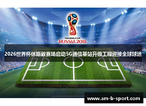 2026世界杯休斯敦赛场启动5G通信基站升级工程迎接全球球迷