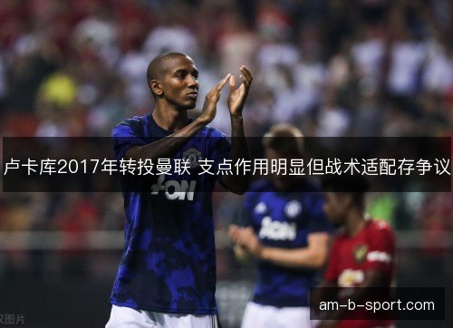 卢卡库2017年转投曼联 支点作用明显但战术适配存争议 卢卡库2017年转投曼联 支点作用明显但战术适配存争议